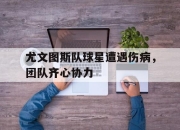 开云体育官网-包含尤文图斯队球星遭遇伤病，团队齐心协力的词条